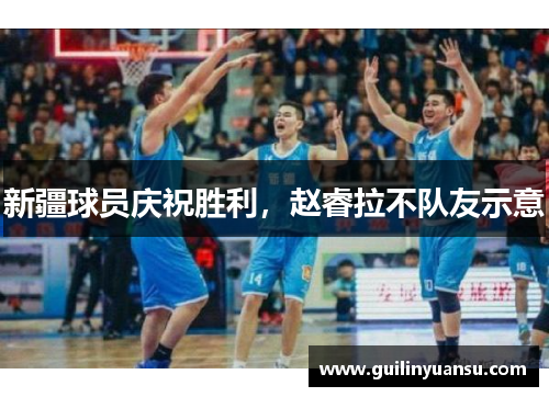 新疆球员庆祝胜利，赵睿拉不队友示意